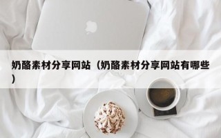 沁阳奶酪素材分享网站（奶酪素材分享网站有哪些）